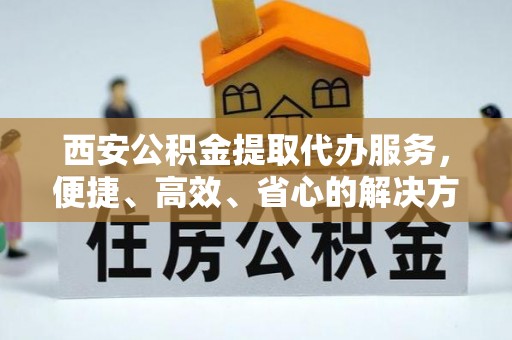 唐县西安公积金提取代办服务，便捷、高效、省心的解决方案
