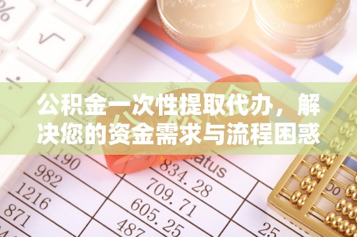 唐县公积金一次性提取代办，解决您的资金需求与流程困惑