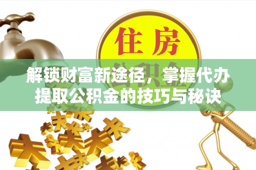 唐县解锁财富新途径，掌握代办提取公积金的技巧与秘诀