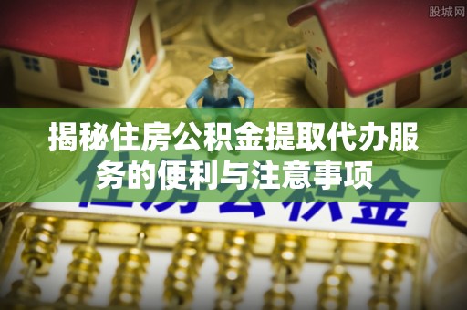 唐县揭秘住房公积金提取代办服务的便利与注意事项