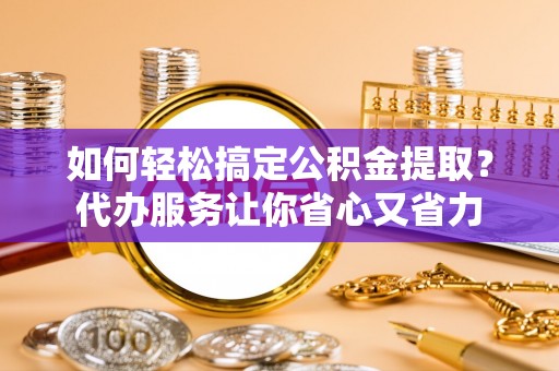 唐县如何轻松搞定公积金提取？代办服务让你省心又省力