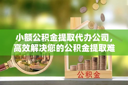 唐县小额公积金提取代办公司，高效解决您的公积金提取难题