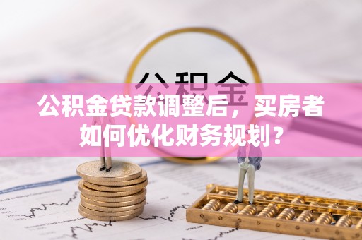 唐县公积金贷款调整后，买房者如何优化财务规划？