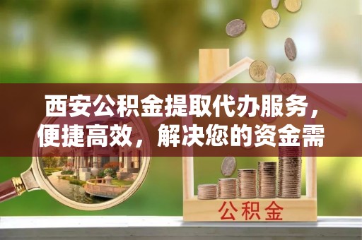 唐县西安公积金提取代办服务，便捷高效，解决您的资金需求