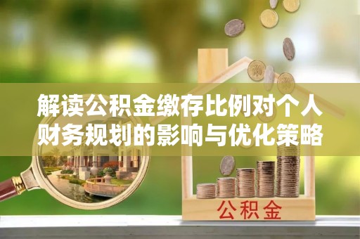 唐县解读公积金缴存比例对个人财务规划的影响与优化策略