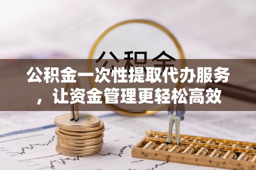 唐县公积金一次性提取代办服务，让资金管理更轻松高效