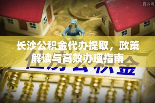 唐县长沙公积金代办提取，政策解读与高效办理指南
