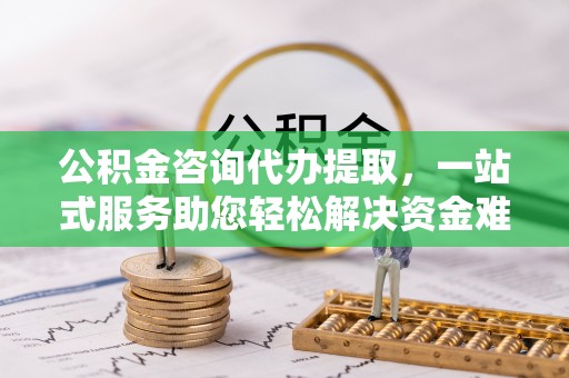 唐县公积金咨询代办提取，一站式服务助您轻松解决资金难题