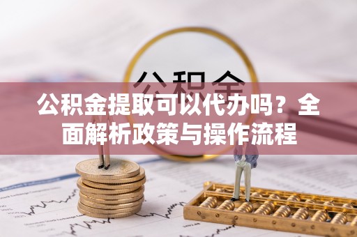 唐县公积金提取可以代办吗？全面解析政策与操作流程