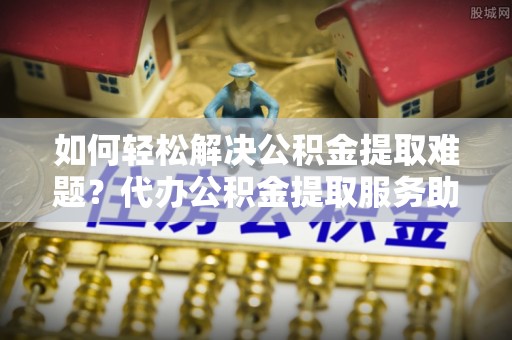 唐县如何轻松解决公积金提取难题？代办公积金提取服务助您一臂之力