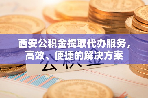 唐县西安公积金提取代办服务，高效、便捷的解决方案