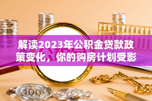 唐县解读2023年公积金贷款政策变化，你的购房计划受影响了吗？