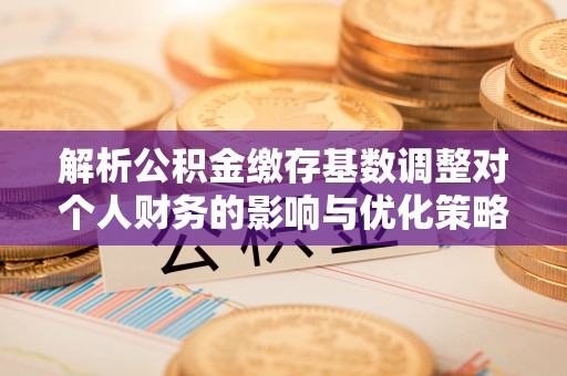 唐县解析公积金缴存基数调整对个人财务的影响与优化策略