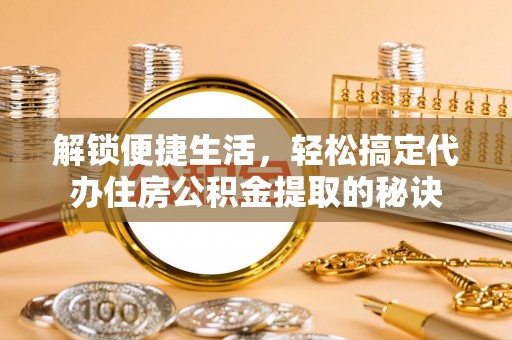 唐县解锁便捷生活，轻松搞定代办住房公积金提取的秘诀