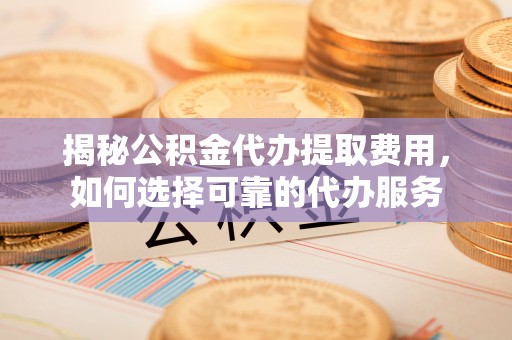 唐县揭秘公积金代办提取费用，如何选择可靠的代办服务