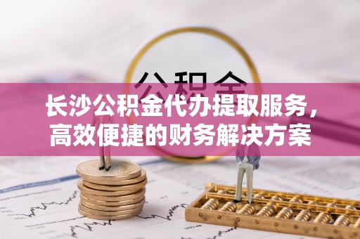 唐县长沙公积金代办提取服务，高效便捷的财务解决方案