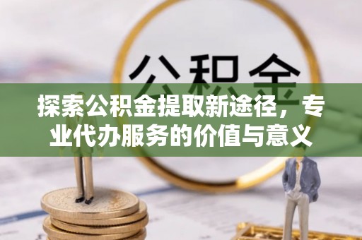 唐县探索公积金提取新途径，专业代办服务的价值与意义