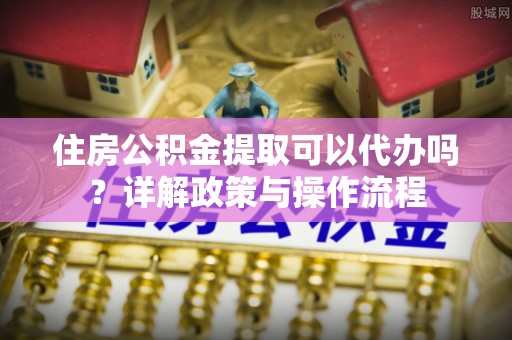 唐县住房公积金提取可以代办吗？详解政策与操作流程