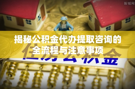 唐县揭秘公积金代办提取咨询的全流程与注意事项