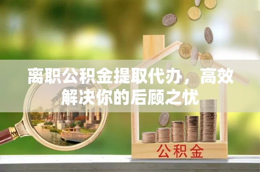 唐县离职公积金提取代办，高效解决你的后顾之忧