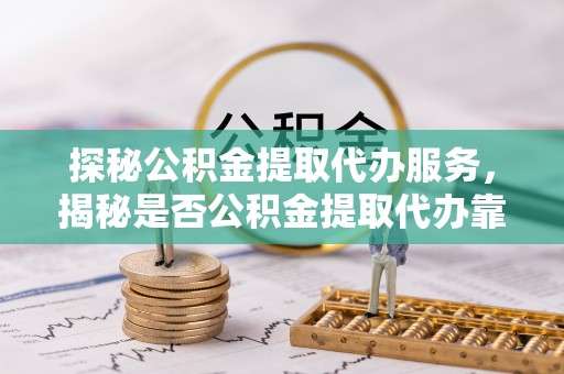 唐县探秘公积金提取代办服务，揭秘是否公积金提取代办靠谱吗？