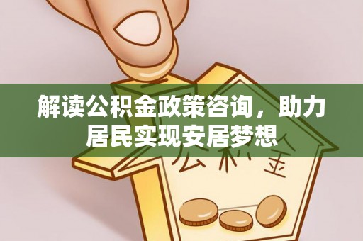 唐县解读公积金政策咨询，助力居民实现安居梦想