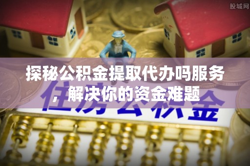 唐县探秘公积金提取代办吗服务，解决你的资金难题