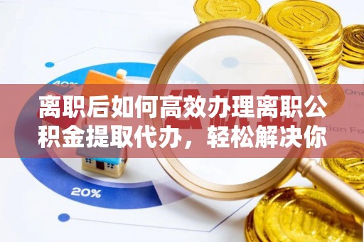 唐县离职后如何高效办理离职公积金提取代办，轻松解决你的后顾之忧