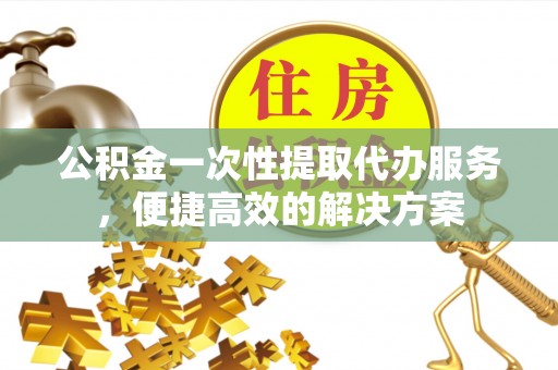 唐县公积金一次性提取代办服务，便捷高效的解决方案