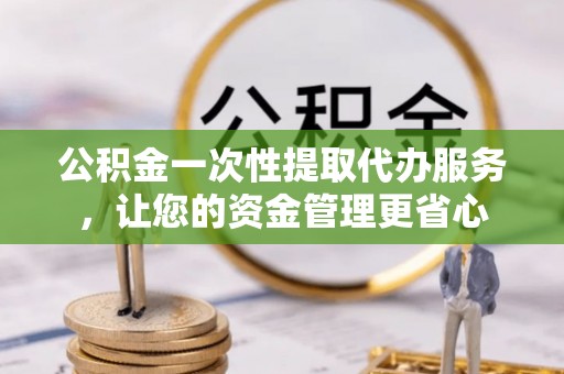 唐县公积金一次性提取代办服务，让您的资金管理更省心