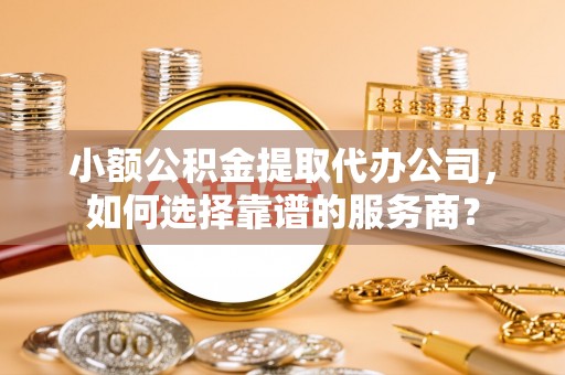 唐县小额公积金提取代办公司，如何选择靠谱的服务商？