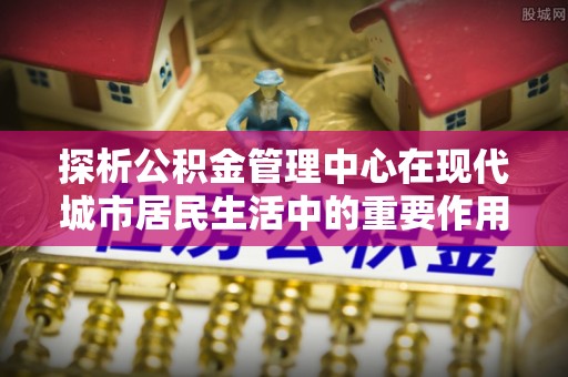 唐县探析公积金管理中心在现代城市居民生活中的重要作用