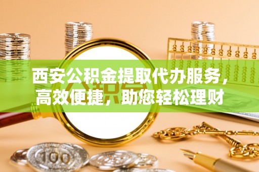 唐县西安公积金提取代办服务，高效便捷，助您轻松理财