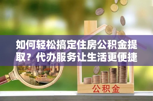 唐县如何轻松搞定住房公积金提取？代办服务让生活更便捷