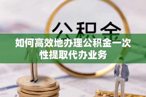 唐县如何高效地办理公积金一次性提取代办业务