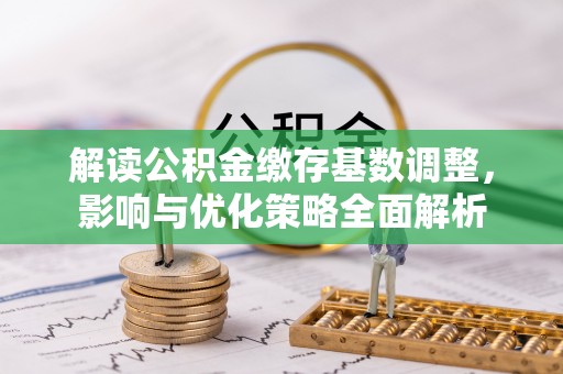 唐县解读公积金缴存基数调整，影响与优化策略全面解析