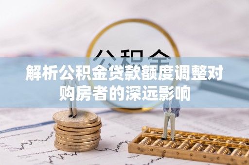 唐县解析公积金贷款额度调整对购房者的深远影响