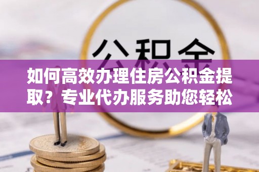 唐县如何高效办理住房公积金提取？专业代办服务助您轻松解决难题