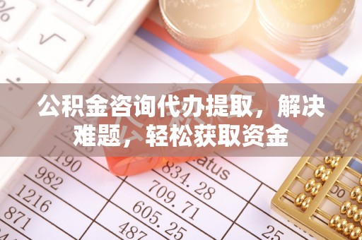 唐县公积金咨询代办提取，解决难题，轻松获取资金