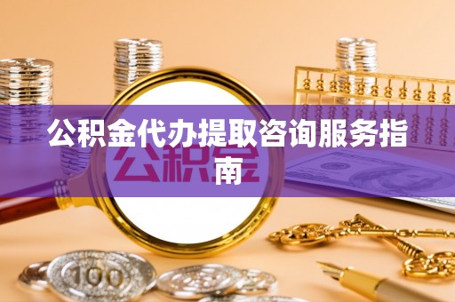 唐县公积金代办提取咨询服务指南
