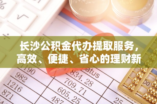 唐县长沙公积金代办提取服务，高效、便捷、省心的理财新选择