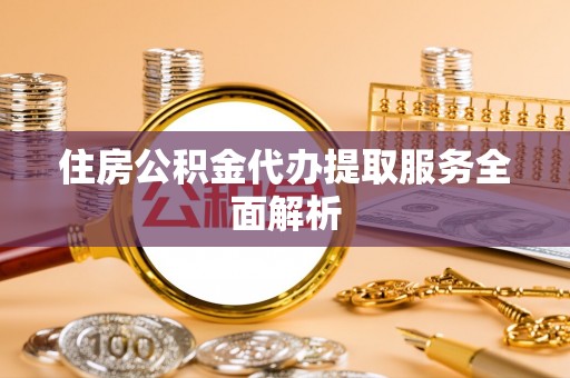 唐县住房公积金代办提取服务全面解析