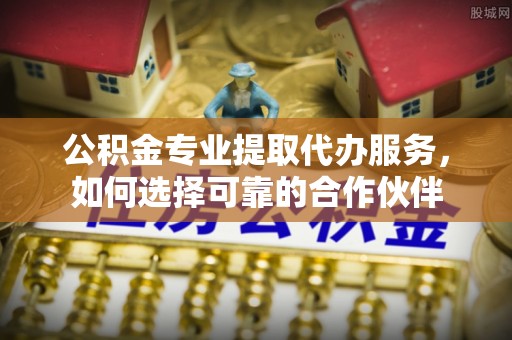 唐县公积金专业提取代办服务，如何选择可靠的合作伙伴