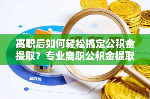 唐县离职后如何轻松搞定公积金提取？专业离职公积金提取代办服务来帮你