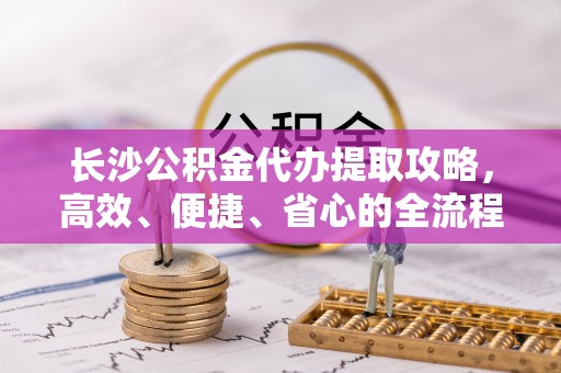 唐县长沙公积金代办提取攻略，高效、便捷、省心的全流程解析