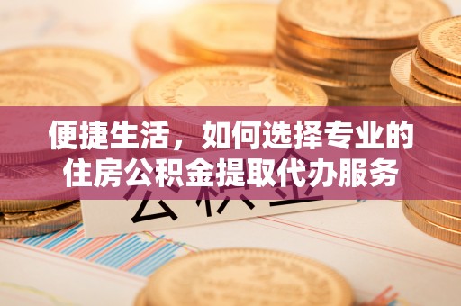 唐县便捷生活，如何选择专业的住房公积金提取代办服务