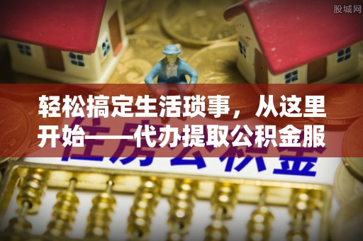 唐县轻松搞定生活琐事，从这里开始——代办提取公积金服务详解