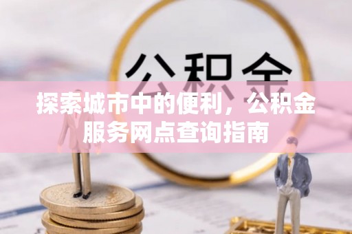唐县探索城市中的便利，公积金服务网点查询指南
