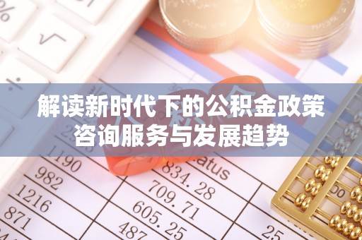 唐县解读新时代下的公积金政策咨询服务与发展趋势