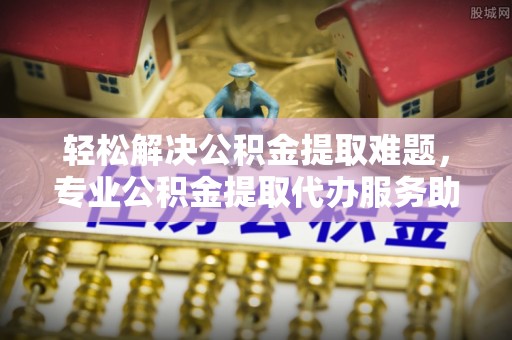 唐县轻松解决公积金提取难题，专业公积金提取代办服务助您无忧